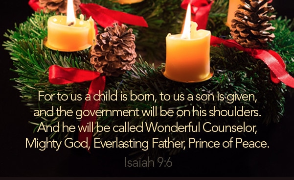 For to us a child is born, to us a son is given, and the government will be on his shoulders. And he will be called Wonderful Counselor, Mighty God, Everlasting Father, Prince of Peace. - Isaiah 9:6